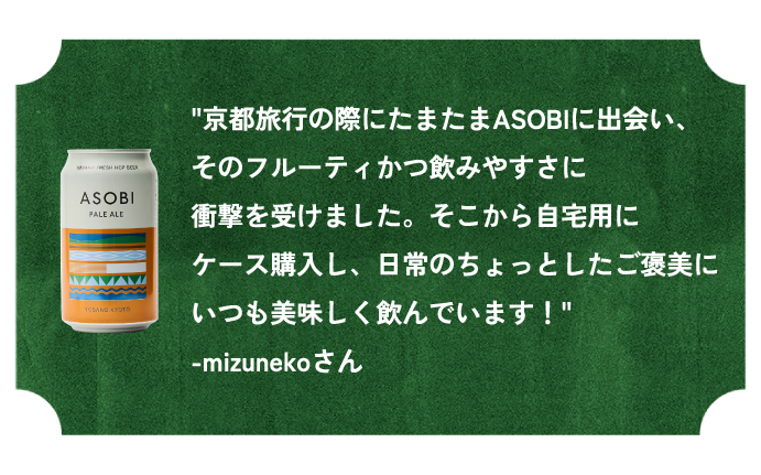 ”京都旅行の際にたまたまASOBIに出会い、そのフルーティかつ飲みやすさに衝撃を受けました。そこから自宅用にケース購入し、日常のちょっとしたご褒美にいつも美味しく飲んでいます！”-mizunekoさん